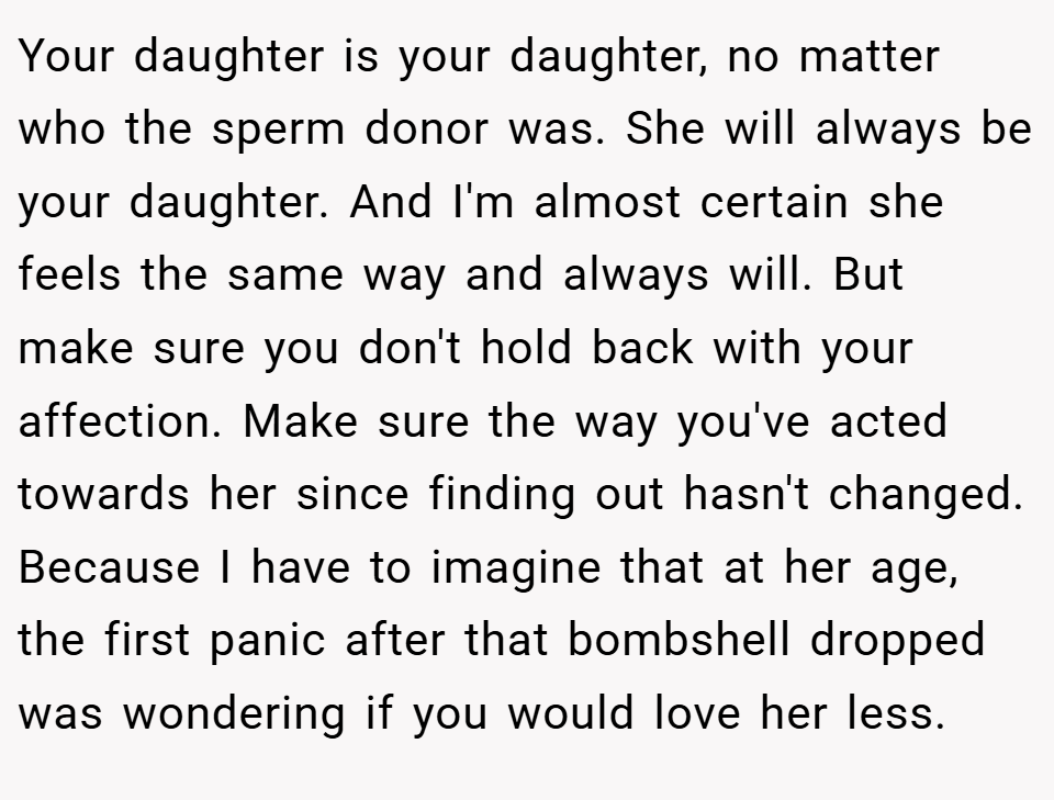 Your daughter is your daughter, no matter who the sperm donor was. She will always be your daughter. And I'm almost certain she feels the same way and always will. But make sure you don't hold back with your affection. Make sure the way you've acted towards her since finding out hasn't changed. Because I have to imagine that at her age, the first panic after that bombshell dropped was wondering if you would love her less.