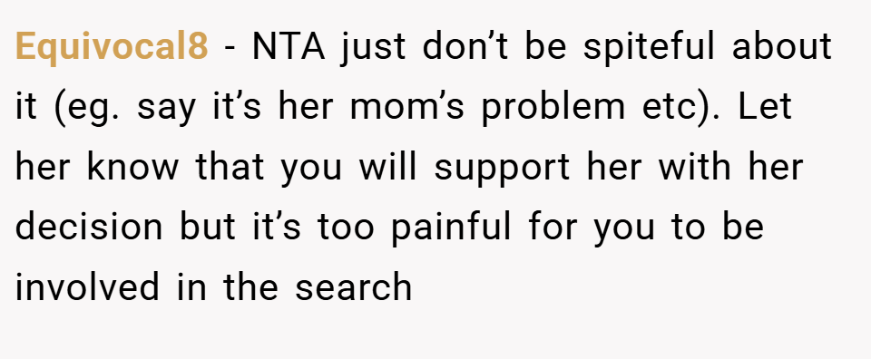 Equivocal8 − NTA just don’t be spiteful about it (eg. say it’s her mom’s problem etc). Let her know that you will support her with her decision but it’s too painful for you to be involved in the search