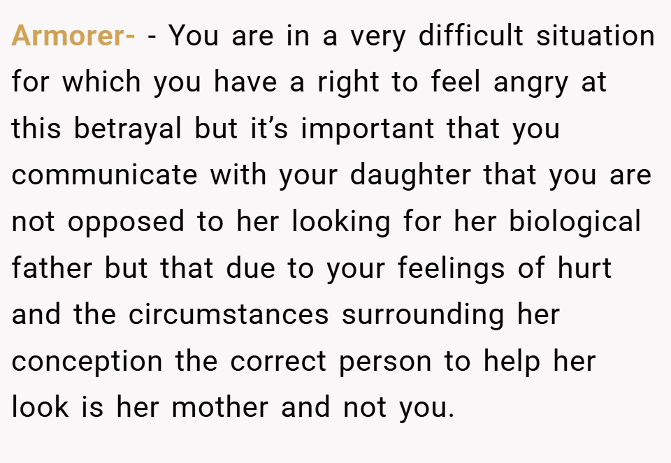 Armorer- − You are in a very difficult situation for which you have a right to feel angry at this betrayal but it’s important that you communicate with your daughter that you are not opposed to her looking for her biological father but that due to your feelings of hurt and the circumstances surrounding her conception the correct person to help her look is her mother and not you.