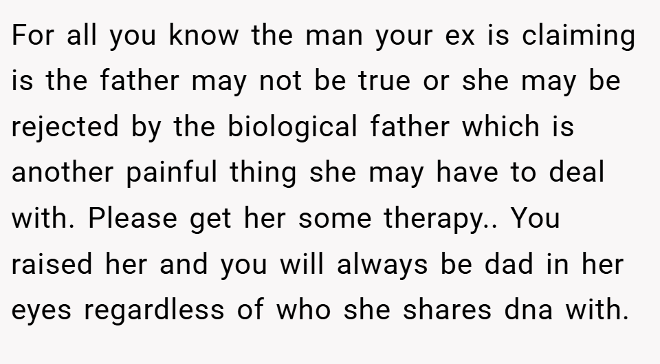 For all you know the man your ex is claiming is the father may not be true or she may be rejected by the biological father which is another painful thing she may have to deal with. Please get her some therapy.. You raised her and you will always be dad in her eyes regardless of who she shares dna with.