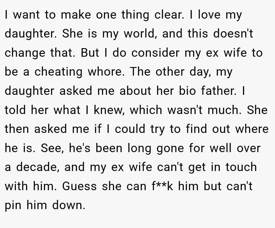 I want to make one thing clear. I love my daughter. She is my world, and this doesn't change that. But I do consider my ex wife to be a cheating whore. The other day, my daughter asked me about her bio father. I told her what I knew, which wasn't much. She then asked me if I could try to find out where he is. See, he's been long gone for well over a decade, and my ex wife can't get in touch with him. Guess she can f**k him but can't pin him down.