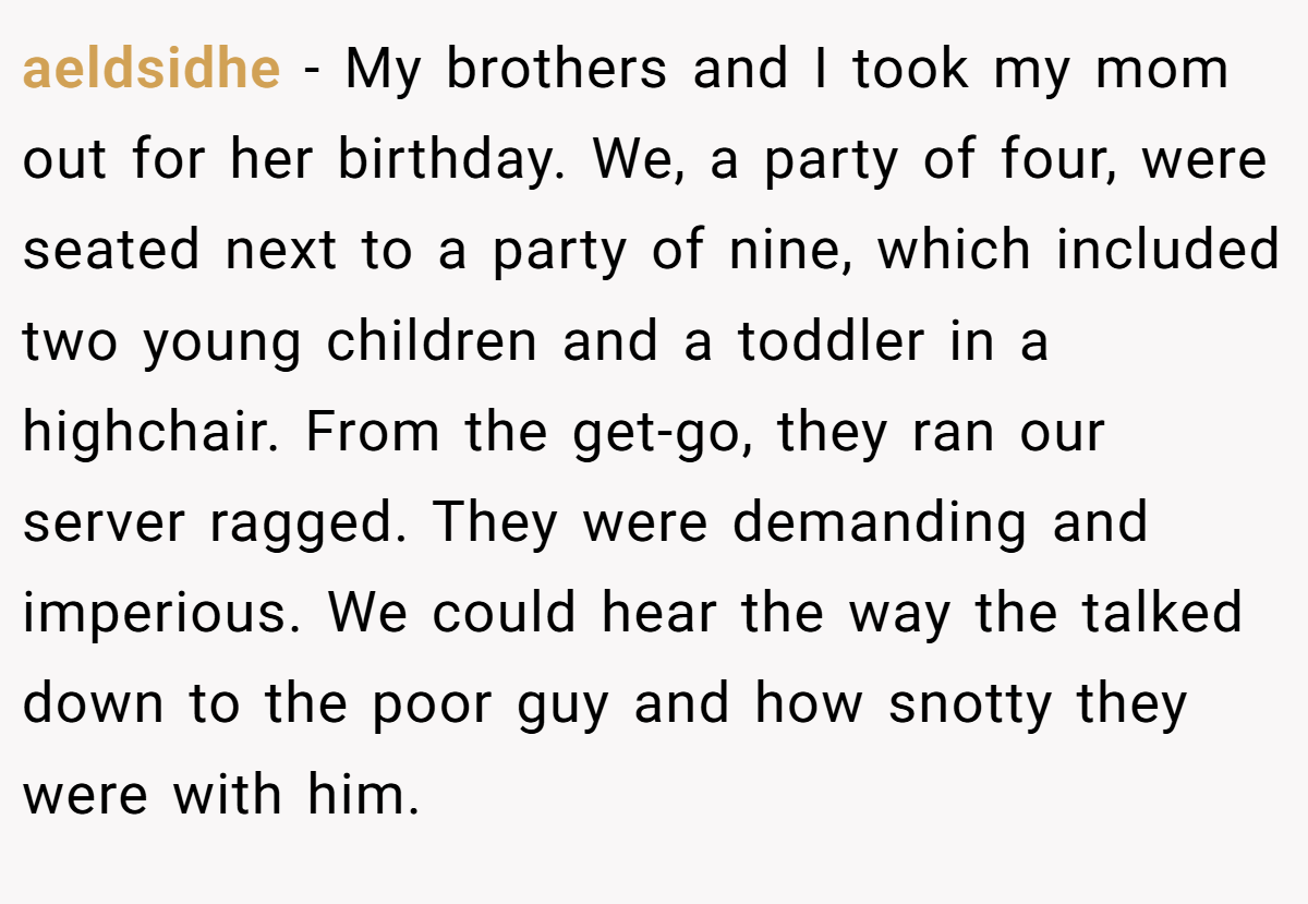 aeldsidhe − My brothers and I took my mom out for her birthday. We, a party of four, were seated next to a party of nine, which included two young children and a toddler in a highchair. From the get-go, they ran our server ragged. They were demanding and imperious. We could hear the way the talked down to the poor guy and how snotty they were with him.