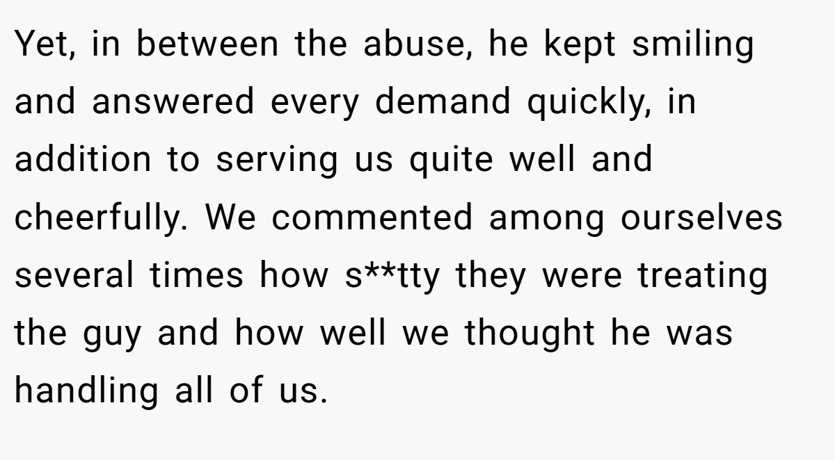 Yet, in between the abuse, he kept smiling and answered every demand quickly, in addition to serving us quite well and cheerfully. We commented among ourselves several times how s**tty they were treating the guy and how well we thought he was handling all of us.