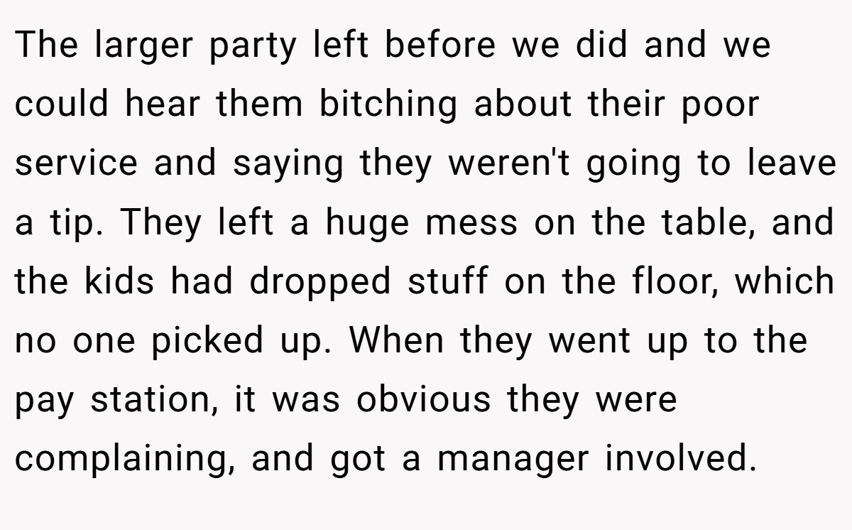The larger party left before we did and we could hear them bitching about their poor service and saying they weren't going to leave a tip. They left a huge mess on the table, and the kids had dropped stuff on the floor, which no one picked up. When they went up to the pay station, it was obvious they were complaining, and got a manager involved.