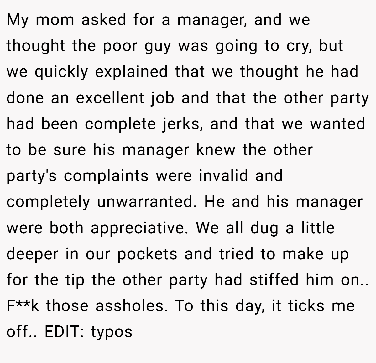 My mom asked for a manager, and we thought the poor guy was going to cry, but we quickly explained that we thought he had done an excellent job and that the other party had been complete jerks, and that we wanted to be sure his manager knew the other party's complaints were invalid and completely unwarranted. He and his manager were both appreciative. We all dug a little deeper in our pockets and tried to make up for the tip the other party had stiffed him on.. F**k those assholes. To this day, it ticks me off.. EDIT: typos