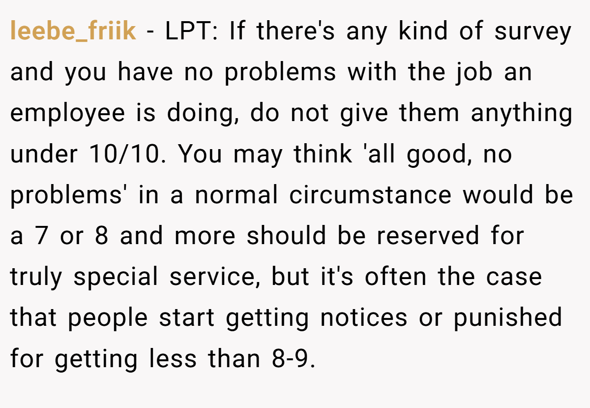 leebe_friik − LPT: If there's any kind of survey and you have no problems with the job an employee is doing, do not give them anything under 10/10. You may think 'all good, no problems' in a normal circumstance would be a 7 or 8 and more should be reserved for truly special service, but it's often the case that people start getting notices or punished for getting less than 8-9.