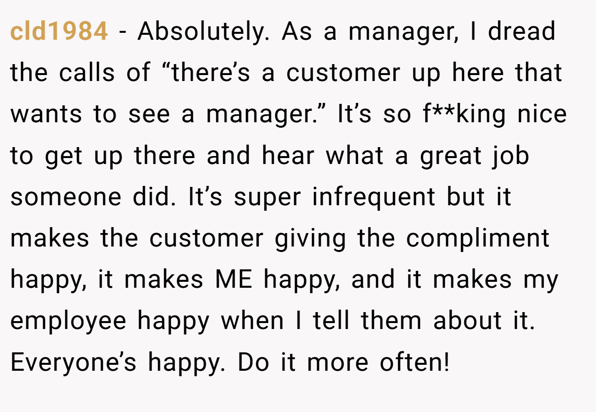 cld1984 − Absolutely. As a manager, I dread the calls of “there’s a customer up here that wants to see a manager.” It’s so f**king nice to get up there and hear what a great job someone did. It’s super infrequent but it makes the customer giving the compliment happy, it makes ME happy, and it makes my employee happy when I tell them about it. Everyone’s happy. Do it more often!