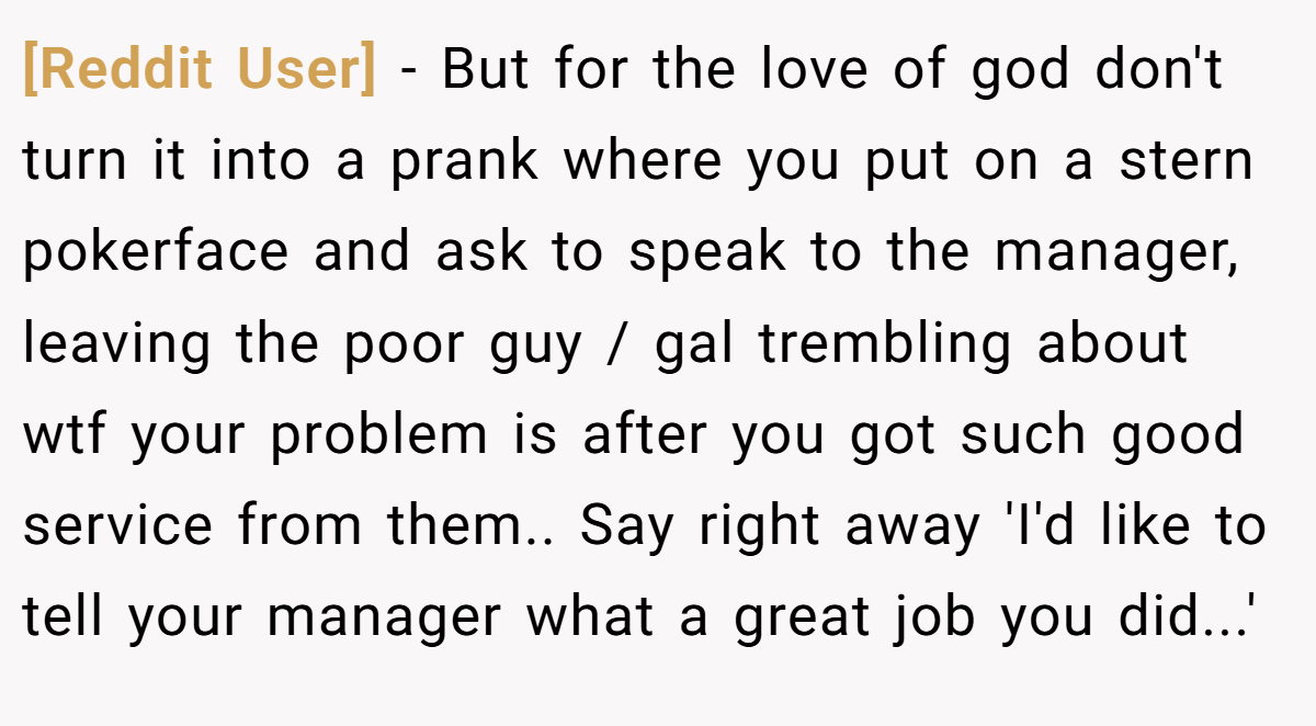 [Reddit User] − But for the love of god don't turn it into a prank where you put on a stern pokerface and ask to speak to the manager, leaving the poor guy / gal trembling about wtf your problem is after you got such good service from them.. Say right away 'I'd like to tell your manager what a great job you did...'