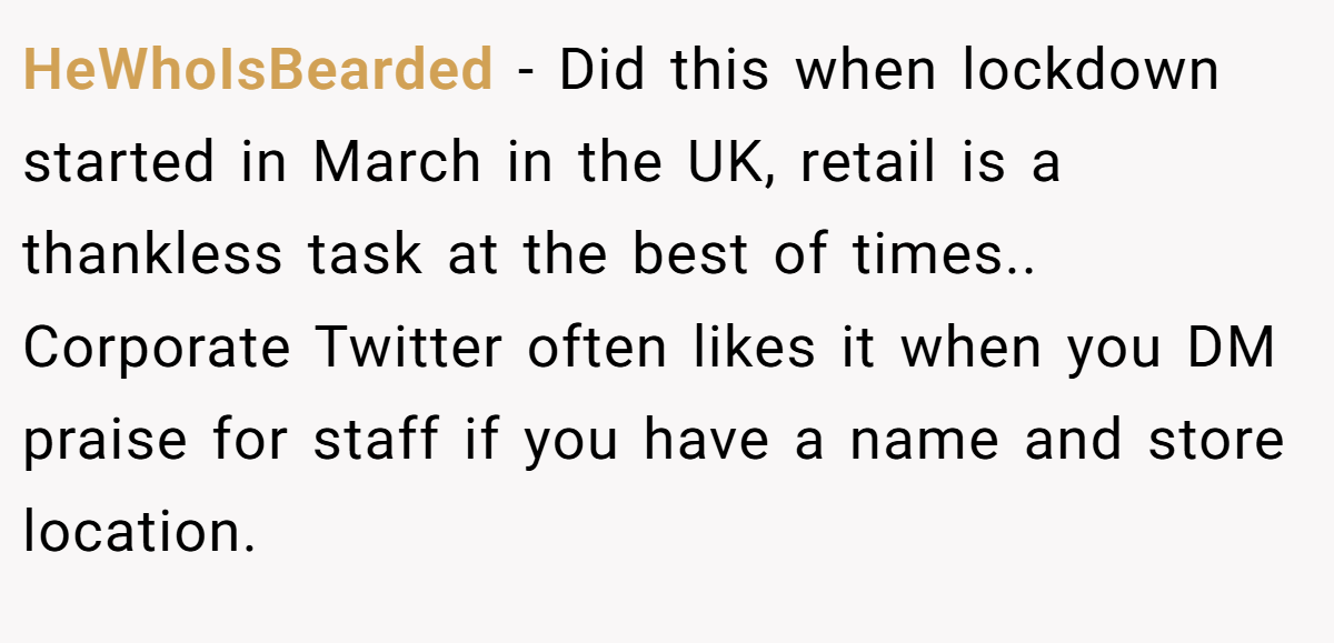 HeWhoIsBearded − Did this when lockdown started in March in the UK, retail is a thankless task at the best of times.. Corporate Twitter often likes it when you DM praise for staff if you have a name and store location.