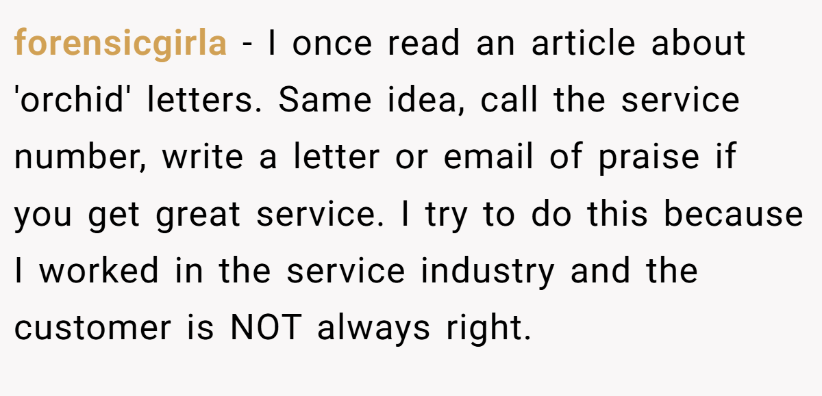 forensicgirla − I once read an article about 'orchid' letters. Same idea, call the service number, write a letter or email of praise if you get great service. I try to do this because I worked in the service industry and the customer is NOT always right.