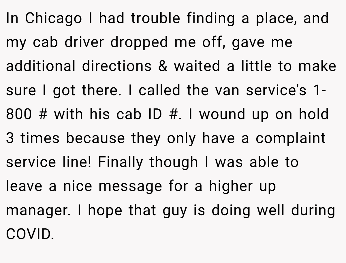 In Chicago I had trouble finding a place, and my cab driver dropped me off, gave me additional directions & waited a little to make sure I got there. I called the van service's 1-800 # with his cab ID #. I wound up on hold 3 times because they only have a complaint service line! Finally though I was able to leave a nice message for a higher up manager. I hope that guy is doing well during COVID.