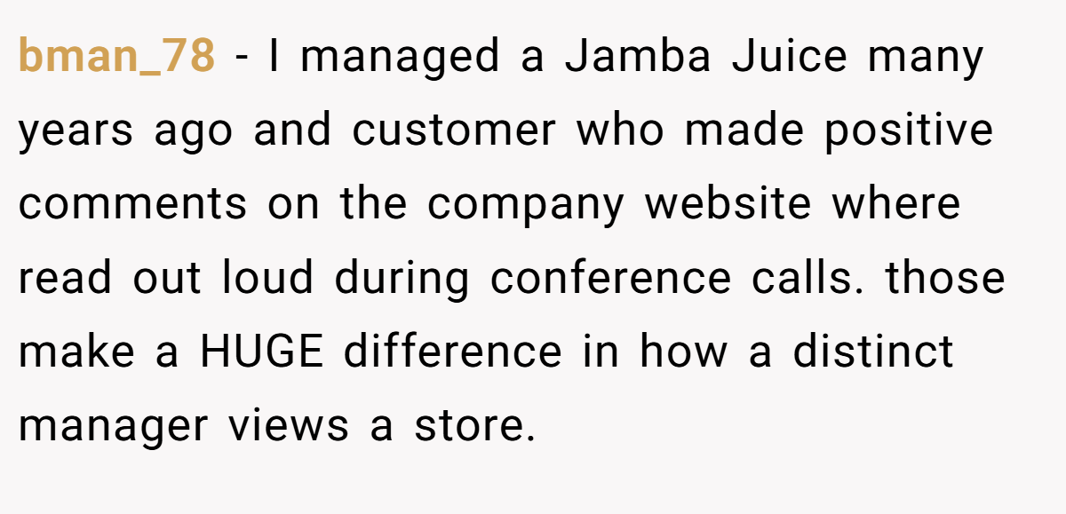 bman_78 − I managed a Jamba Juice many years ago and customer who made positive comments on the company website where read out loud during conference calls. those make a HUGE difference in how a distinct manager views a store.