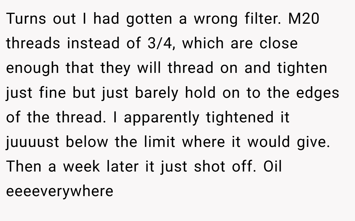 Turns out I had gotten a wrong filter. M20 threads instead of 3/4, which are close enough that they will thread on and tighten just fine but just barely hold on to the edges of the thread. I apparently tightened it juuuust below the limit where it would give. Then a week later it just shot off. Oil eeeeverywhere