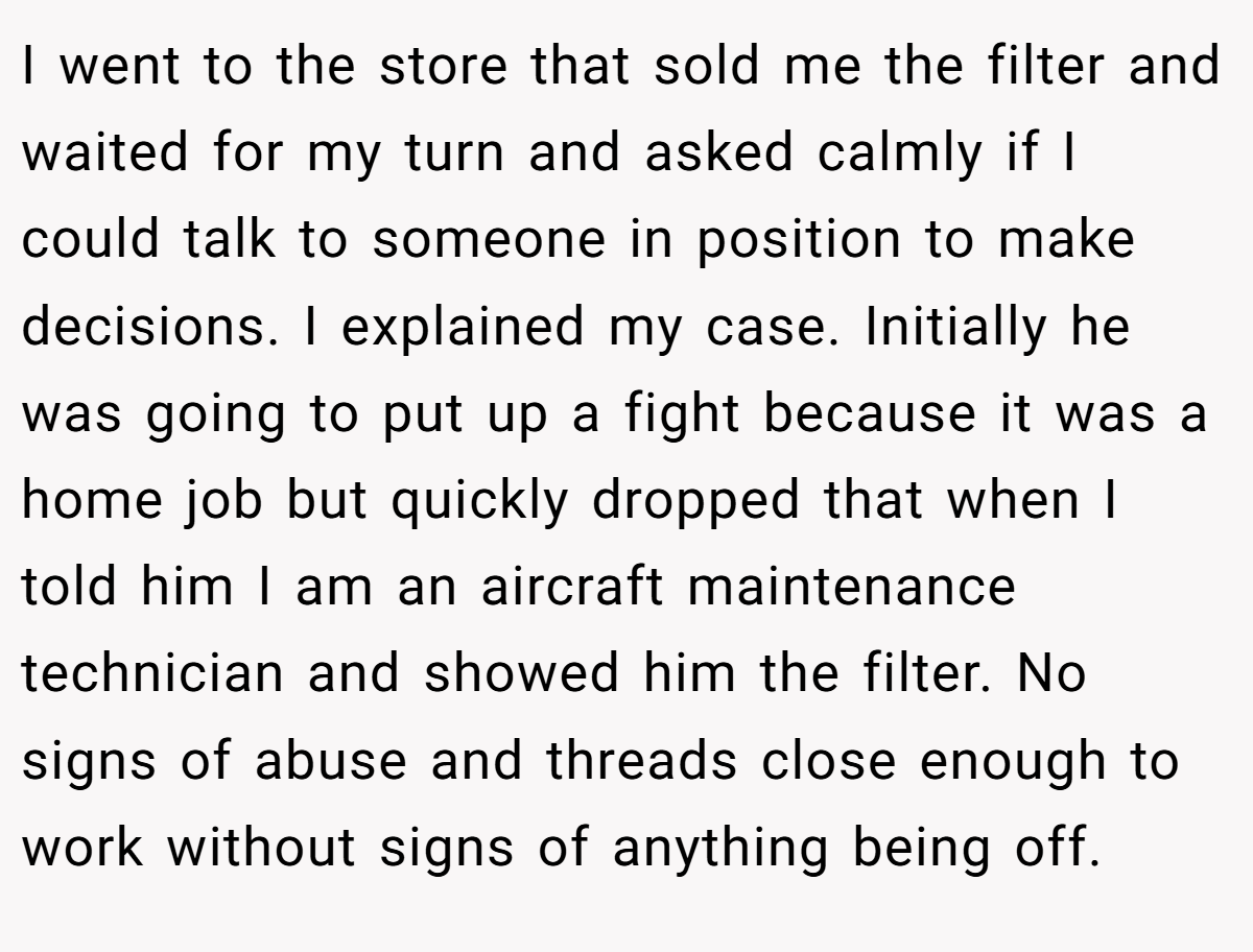 I went to the store that sold me the filter and waited for my turn and asked calmly if I could talk to someone in position to make decisions. I explained my case. Initially he was going to put up a fight because it was a home job but quickly dropped that when I told him I am an aircraft maintenance technician and showed him the filter. No signs of abuse and threads close enough to work without signs of anything being off.