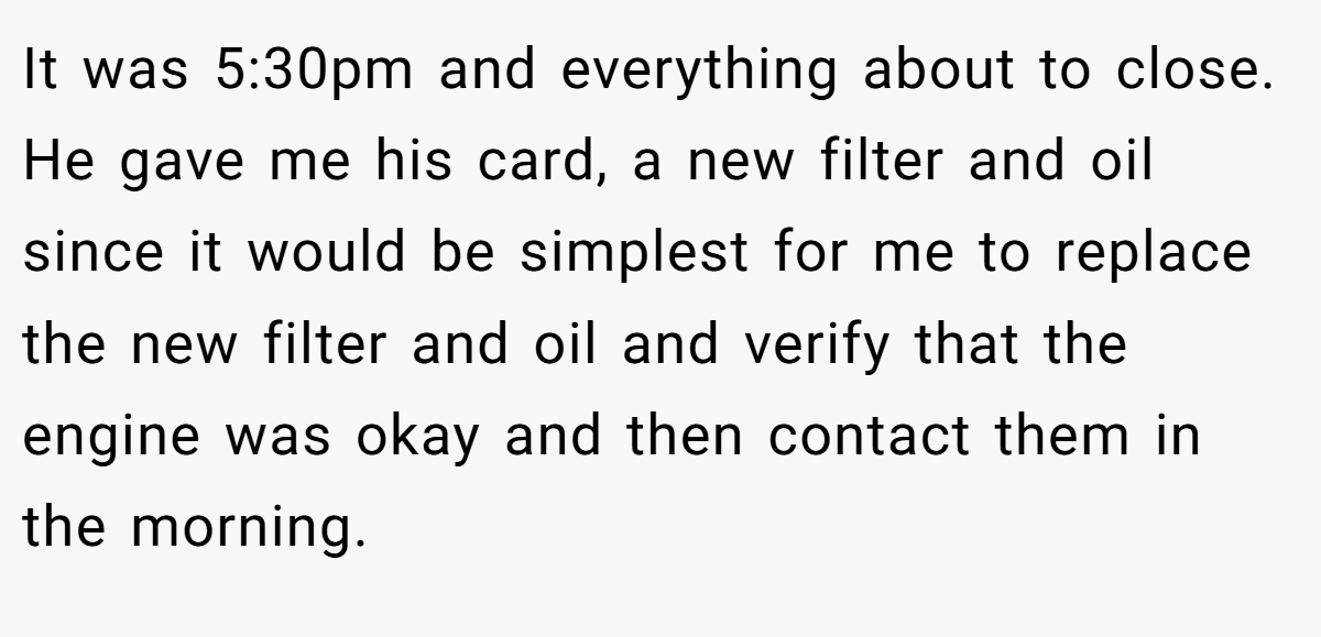It was 5:30pm and everything about to close. He gave me his card, a new filter and oil since it would be simplest for me to replace the new filter and oil and verify that the engine was okay and then contact them in the morning.