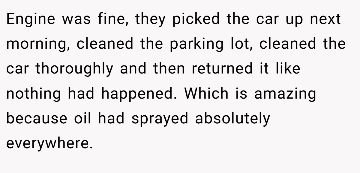 Engine was fine, they picked the car up next morning, cleaned the parking lot, cleaned the car thoroughly and then returned it like nothing had happened. Which is amazing because oil had sprayed absolutely everywhere.