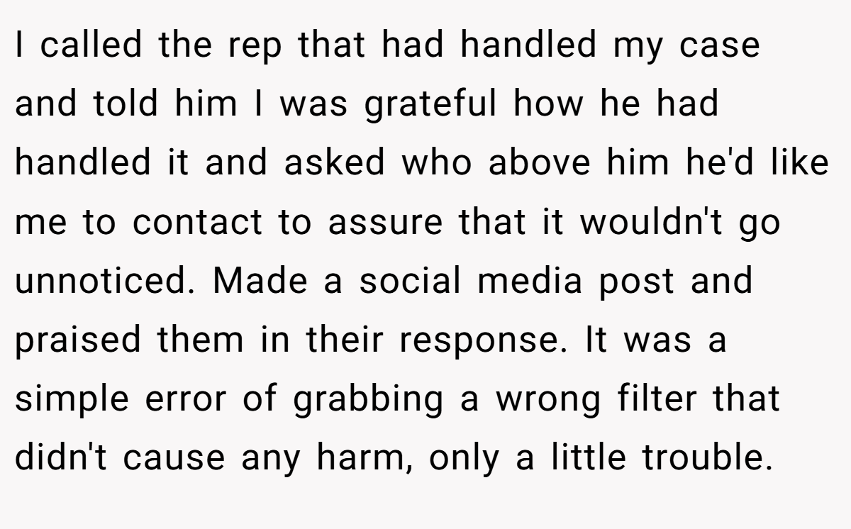 I called the rep that had handled my case and told him I was grateful how he had handled it and asked who above him he'd like me to contact to assure that it wouldn't go unnoticed. Made a social media post and praised them in their response. It was a simple error of grabbing a wrong filter that didn't cause any harm, only a little trouble.