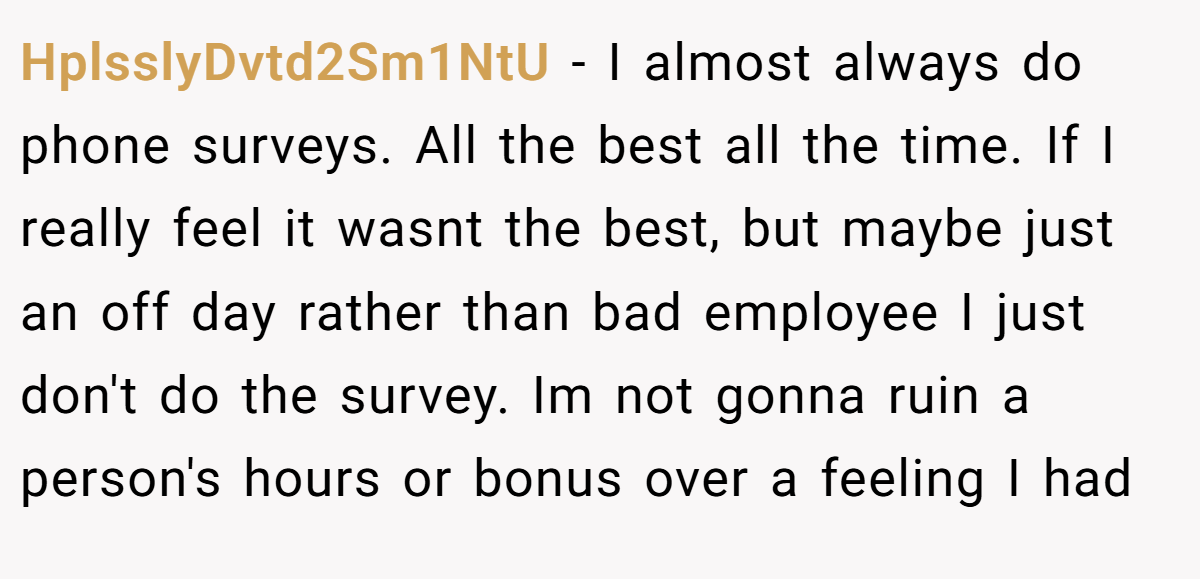 HplsslyDvtd2Sm1NtU − I almost always do phone surveys. All the best all the time. If I really feel it wasnt the best, but maybe just an off day rather than bad employee I just don't do the survey. Im not gonna ruin a person's hours or bonus over a feeling I had