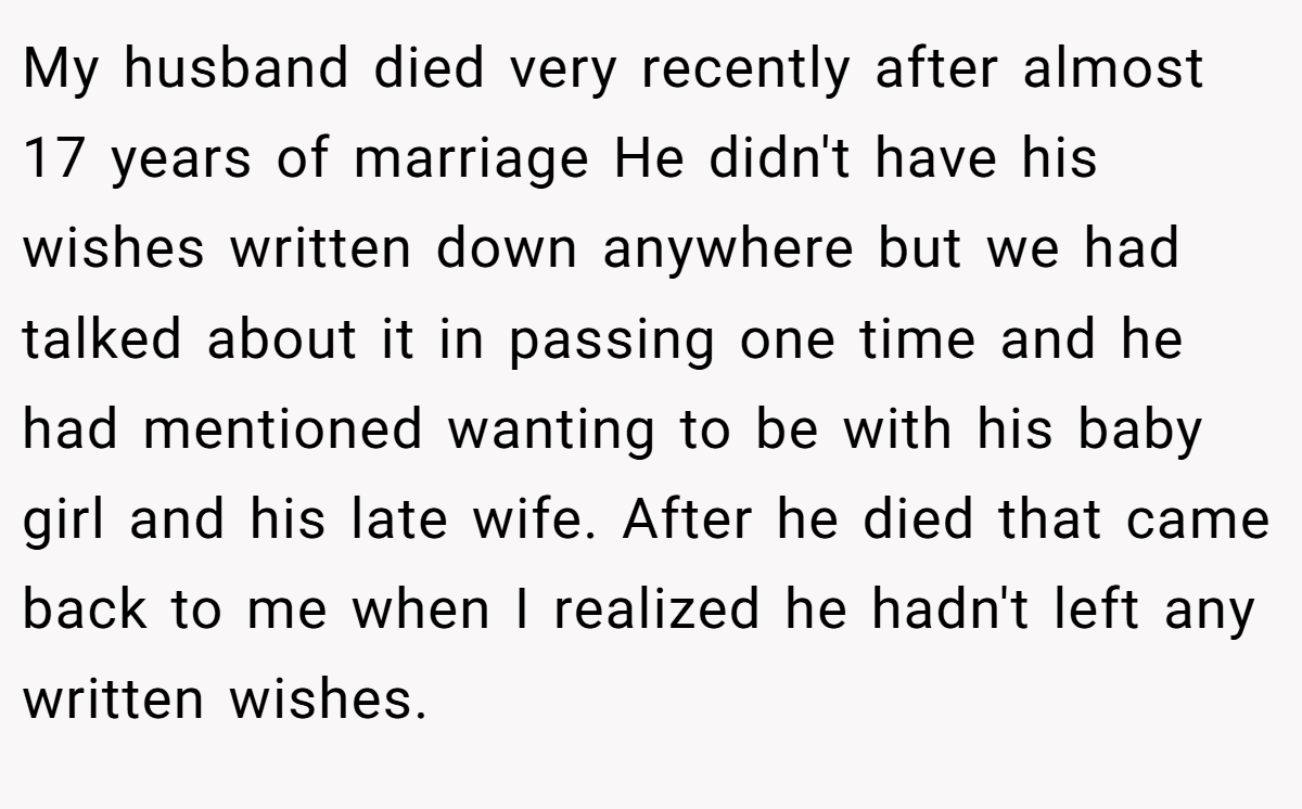My husband died very recently after almost 17 years of marriage He didn't have his wishes written down anywhere but we had talked about it in passing one time and he had mentioned wanting to be with his baby girl and his late wife. After he died that came back to me when I realized he hadn't left any written wishes.