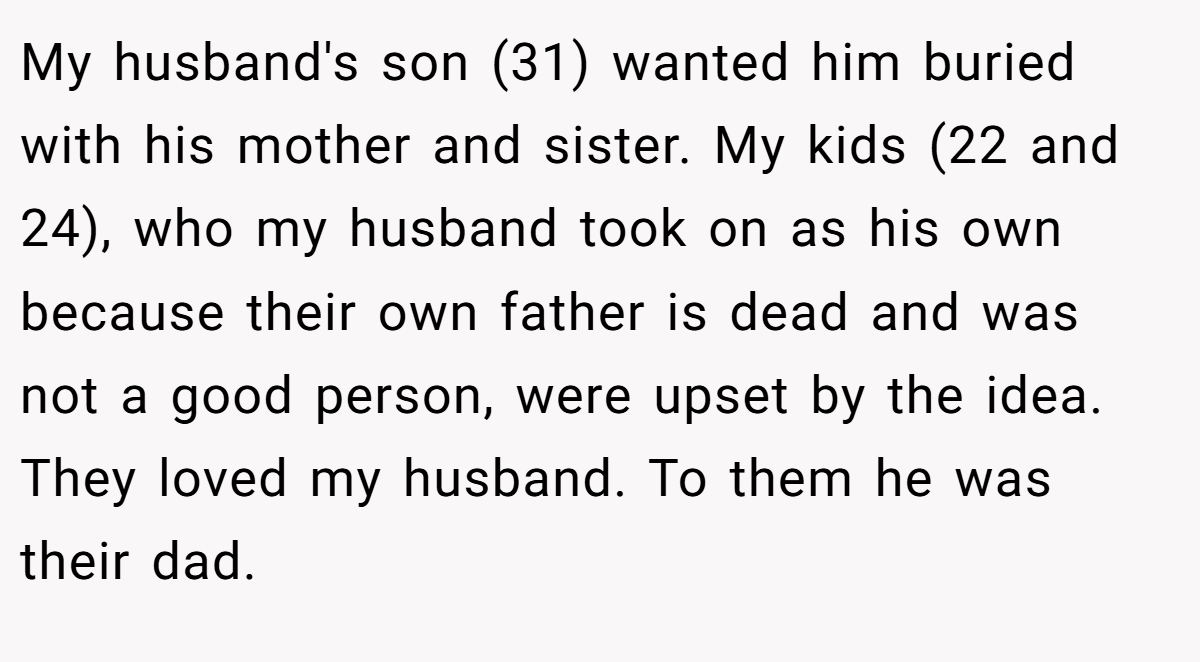 My husband's son (31) wanted him buried with his mother and sister. My kids (22 and 24), who my husband took on as his own because their own father is dead and was not a good person, were upset by the idea. They loved my husband. To them he was their dad.