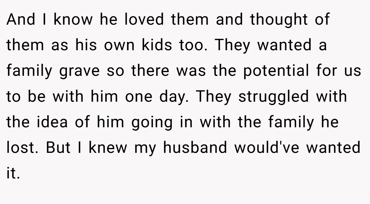 And I know he loved them and thought of them as his own kids too. They wanted a family grave so there was the potential for us to be with him one day. They struggled with the idea of him going in with the family he lost. But I knew my husband would've wanted it.