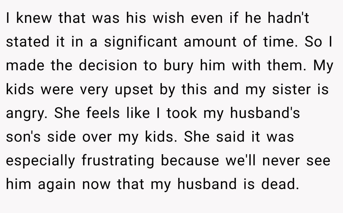 I knew that was his wish even if he hadn't stated it in a significant amount of time. So I made the decision to bury him with them. My kids were very upset by this and my sister is angry. She feels like I took my husband's son's side over my kids. She said it was especially frustrating because we'll never see him again now that my husband is dead.