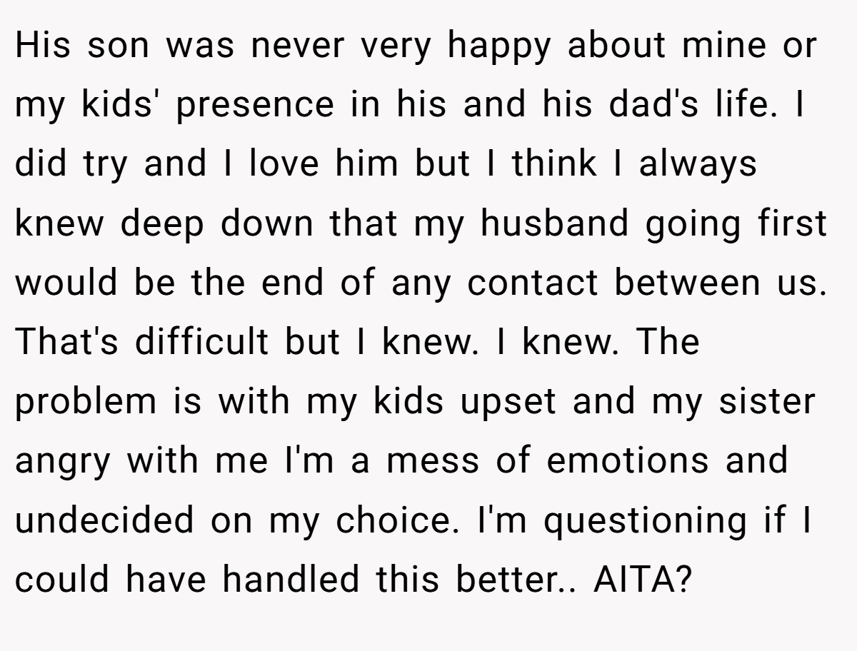 His son was never very happy about mine or my kids' presence in his and his dad's life. I did try and I love him but I think I always knew deep down that my husband going first would be the end of any contact between us. That's difficult but I knew. I knew. The problem is with my kids upset and my sister angry with me I'm a mess of emotions and undecided on my choice. I'm questioning if I could have handled this better.. AITA?