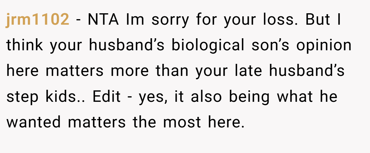 jrm1102 − NTA Im sorry for your loss. But I think your husband’s biological son’s opinion here matters more than your late husband’s step kids.. Edit - yes, it also being what he wanted matters the most here.