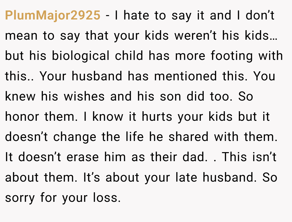 PlumMajor2925 − I hate to say it and I don’t mean to say that your kids weren’t his kids…but his biological child has more footing with this.. Your husband has mentioned this. You knew his wishes and his son did too. So honor them. I know it hurts your kids but it doesn’t change the life he shared with them. It doesn’t erase him as their dad. . This isn’t about them. It’s about your late husband. So sorry for your loss. 