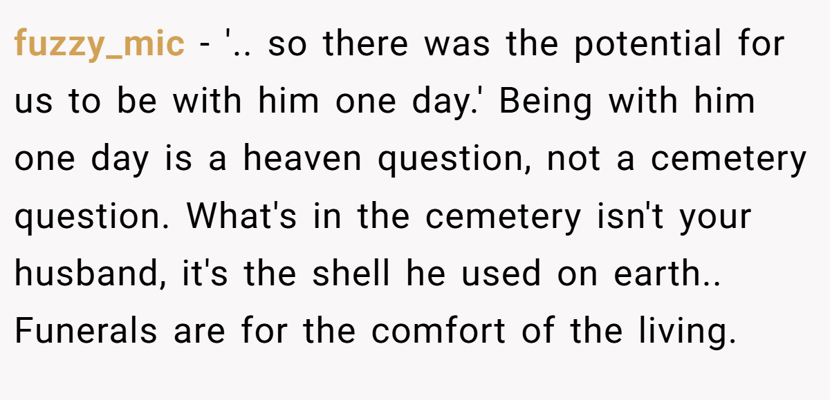 fuzzy_mic − '.. so there was the potential for us to be with him one day.' Being with him one day is a heaven question, not a cemetery question. What's in the cemetery isn't your husband, it's the shell he used on earth.. Funerals are for the comfort of the living.