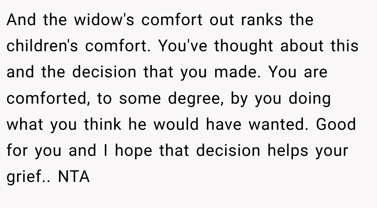 And the widow's comfort out ranks the children's comfort. You've thought about this and the decision that you made. You are comforted, to some degree, by you doing what you think he would have wanted. Good for you and I hope that decision helps your grief.. NTA