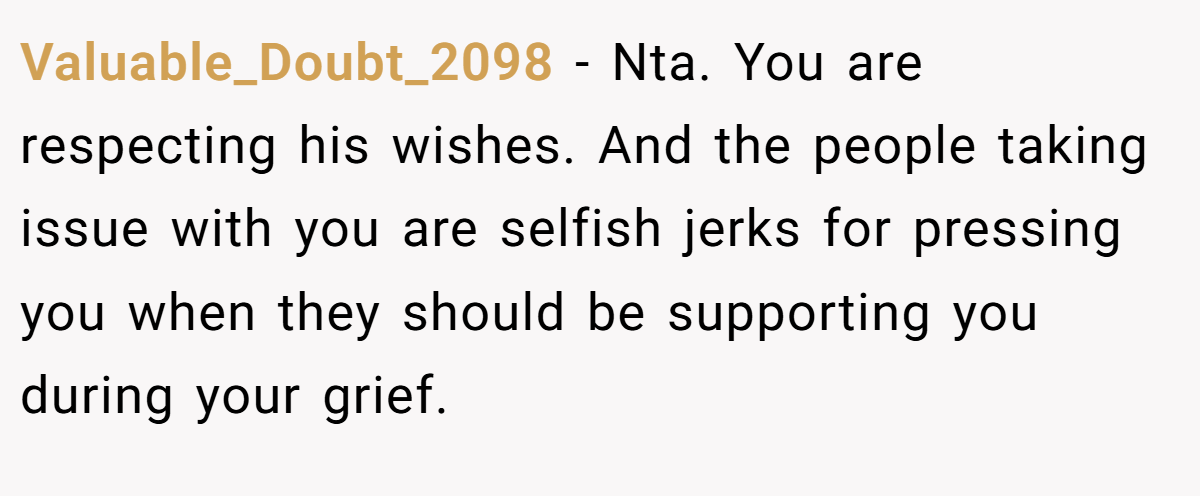 Valuable_Doubt_2098 − Nta. You are respecting his wishes. And the people taking issue with you are selfish jerks for pressing you when they should be supporting you during your grief.