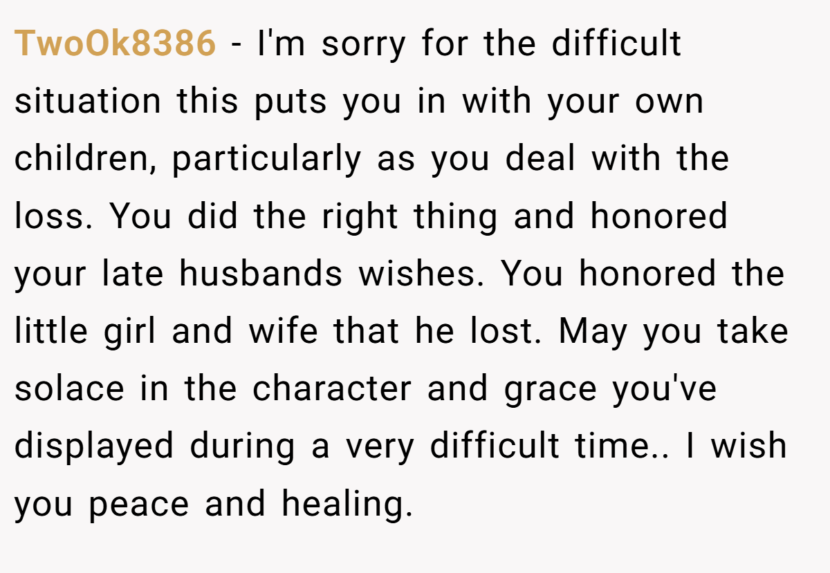 TwoOk8386 − I'm sorry for the difficult situation this puts you in with your own children, particularly as you deal with the loss. You did the right thing and honored your late husbands wishes. You honored the little girl and wife that he lost. May you take solace in the character and grace you've displayed during a very difficult time.. I wish you peace and healing.