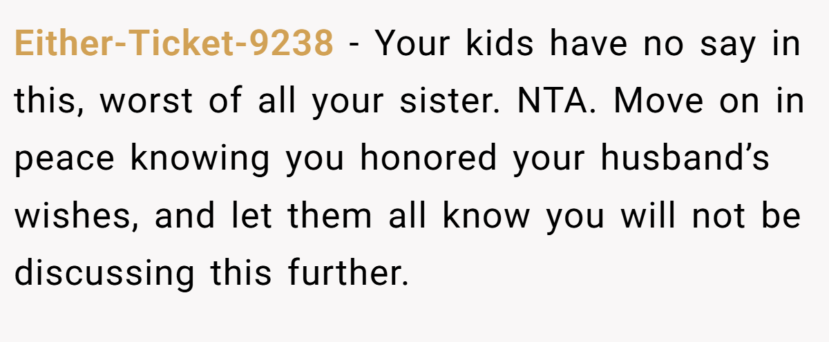 Either-Ticket-9238 − Your kids have no say in this, worst of all your sister. NTA. Move on in peace knowing you honored your husband’s wishes, and let them all know you will not be discussing this further.