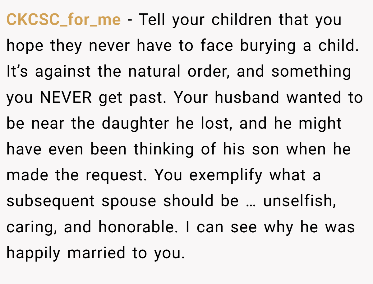 CKCSC_for_me − Tell your children that you hope they never have to face burying a child. It’s against the natural order, and something you NEVER get past. Your husband wanted to be near the daughter he lost, and he might have even been thinking of his son when he made the request. You exemplify what a subsequent spouse should be … unselfish, caring, and honorable. I can see why he was happily married to you.