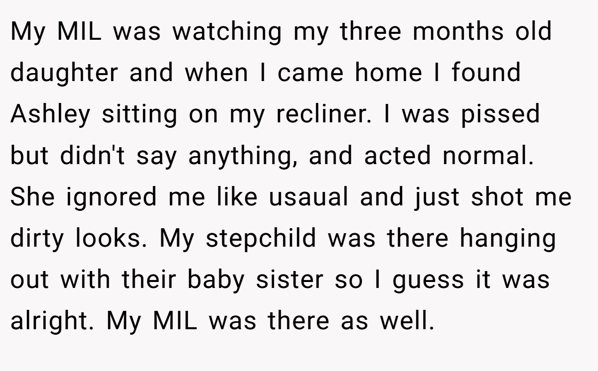 My MIL was watching my three months old daughter and when I came home I found Ashley sitting on my recliner. I was pissed but didn't say anything, and acted normal. She ignored me like usaual and just shot me dirty looks. My stepchild was there hanging out with their baby sister so I guess it was alright. My MIL was there as well.