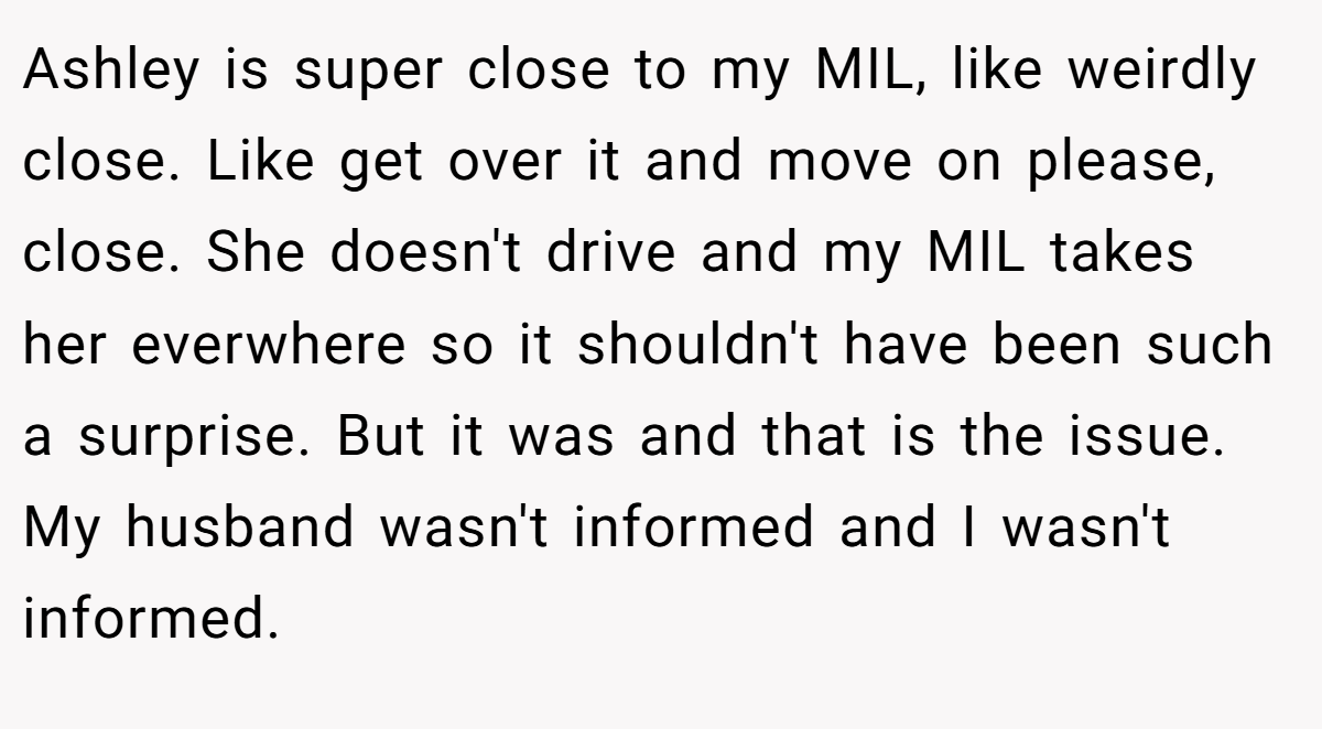 Ashley is super close to my MIL, like weirdly close. Like get over it and move on please, close. She doesn't drive and my MIL takes her everwhere so it shouldn't have been such a surprise. But it was and that is the issue. My husband wasn't informed and I wasn't informed.