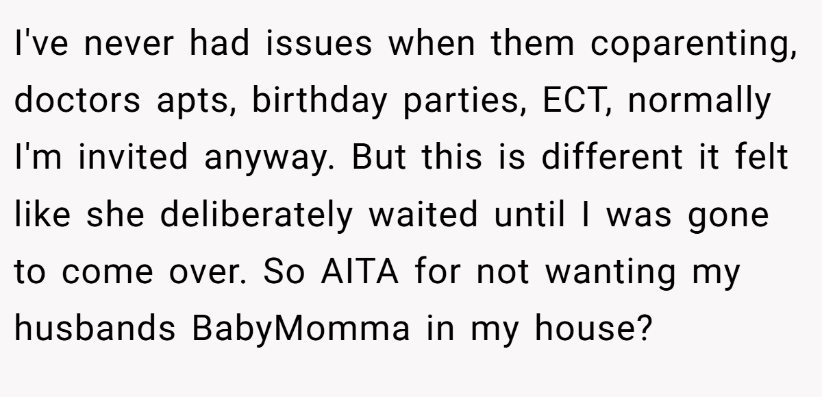 I've never had issues when them coparenting, doctors apts, birthday parties, ECT, normally I'm invited anyway. But this is different it felt like she deliberately waited until I was gone to come over. So AITA for not wanting my husbands BabyMomma in my house? 