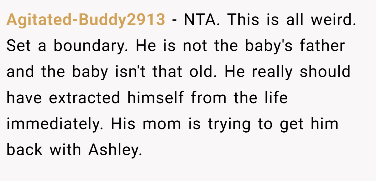 Agitated-Buddy2913 − NTA. This is all weird. Set a boundary. He is not the baby's father and the baby isn't that old. He really should have extracted himself from the life immediately. His mom is trying to get him back with Ashley.