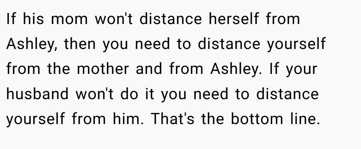 If his mom won't distance herself from Ashley, then you need to distance yourself from the mother and from Ashley. If your husband won't do it you need to distance yourself from him. That's the bottom line.