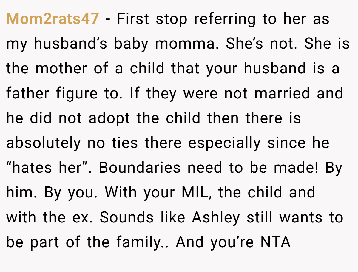 Mom2rats47 − First stop referring to her as my husband’s baby momma. She’s not. She is the mother of a child that your husband is a father figure to. If they were not married and he did not adopt the child then there is absolutely no ties there especially since he “hates her”. Boundaries need to be made! By him. By you. With your MIL, the child and with the ex. Sounds like Ashley still wants to be part of the family.. And you’re NTA