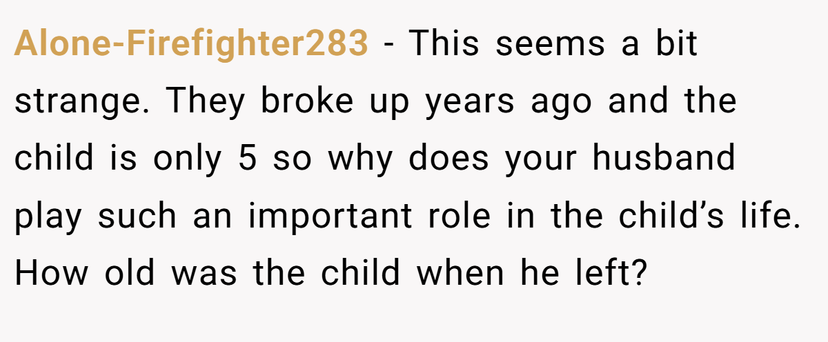 Alone-Firefighter283 − This seems a bit strange. They broke up years ago and the child is only 5 so why does your husband play such an important role in the child’s life. How old was the child when he left?