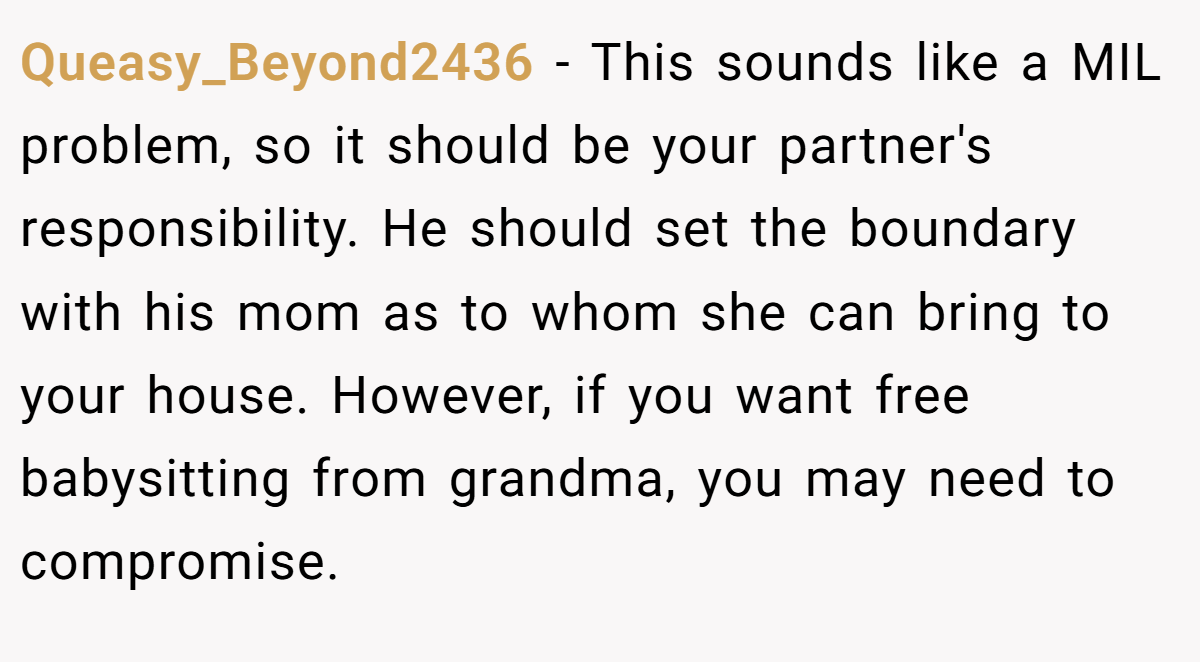 Queasy_Beyond2436 − This sounds like a MIL problem, so it should be your partner's responsibility. He should set the boundary with his mom as to whom she can bring to your house. However, if you want free babysitting from grandma, you may need to compromise.