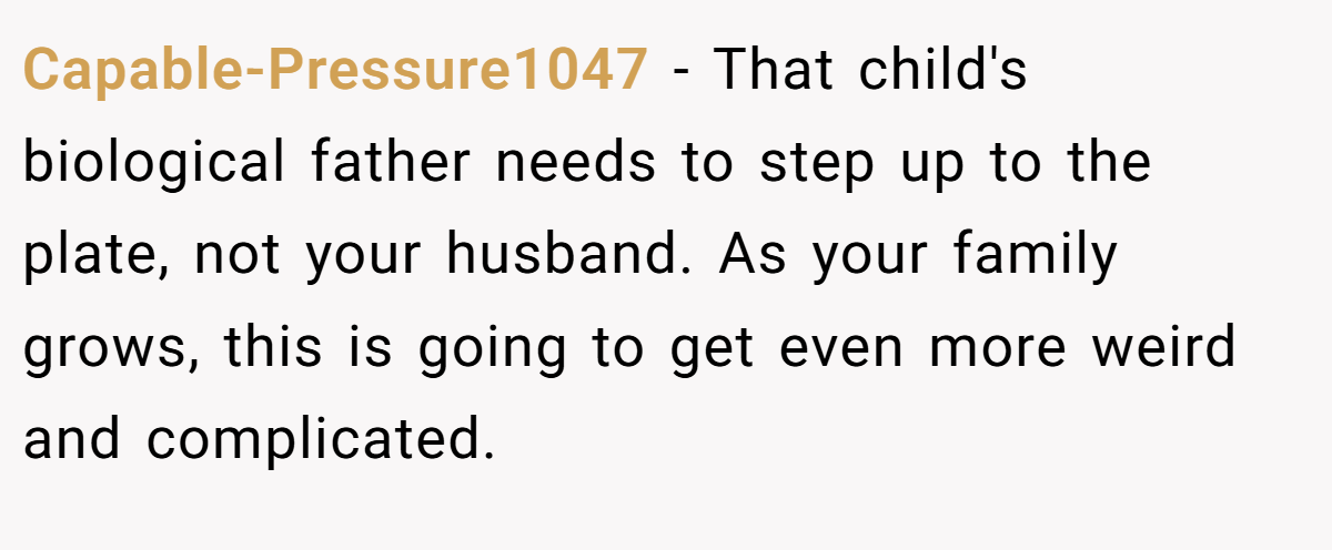Capable-Pressure1047 − That child's biological father needs to step up to the plate, not your husband. As your family grows, this is going to get even more weird and complicated. 