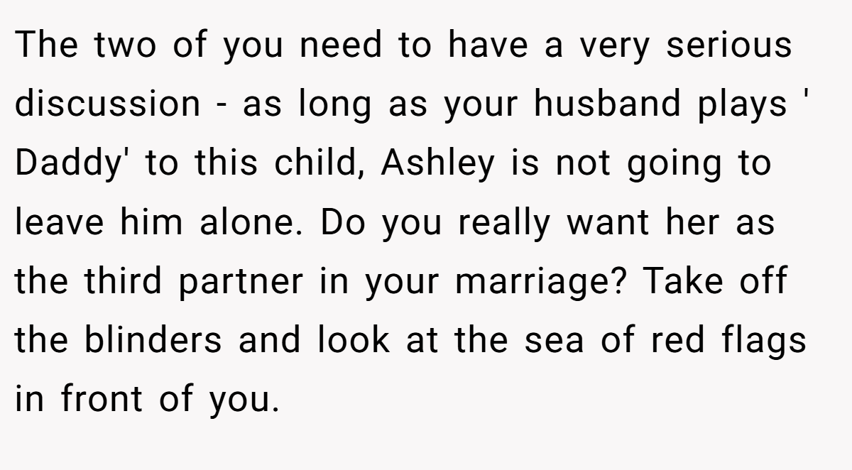 The two of you need to have a very serious discussion - as long as your husband plays ' Daddy' to this child, Ashley is not going to leave him alone. Do you really want her as the third partner in your marriage? Take off the blinders and look at the sea of red flags in front of you.