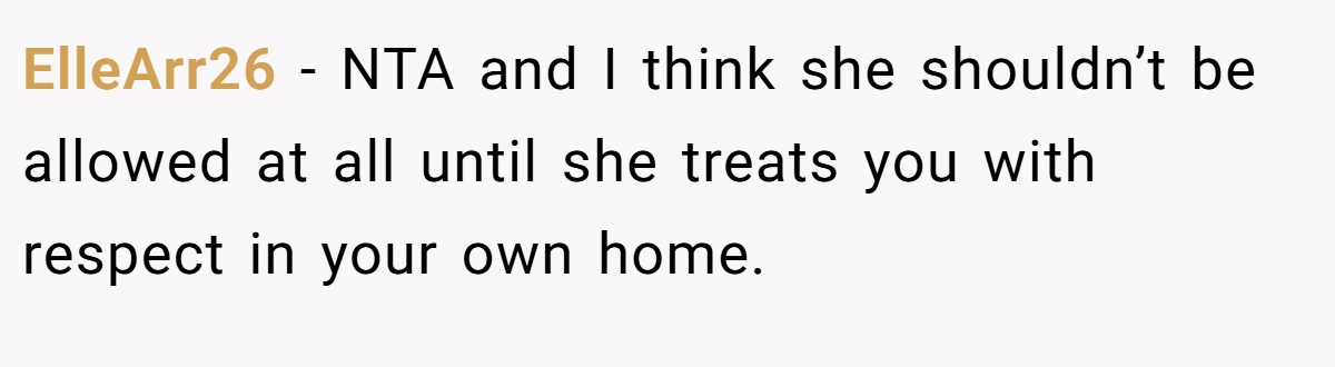 ElleArr26 − NTA and I think she shouldn’t be allowed at all until she treats you with respect in your own home.