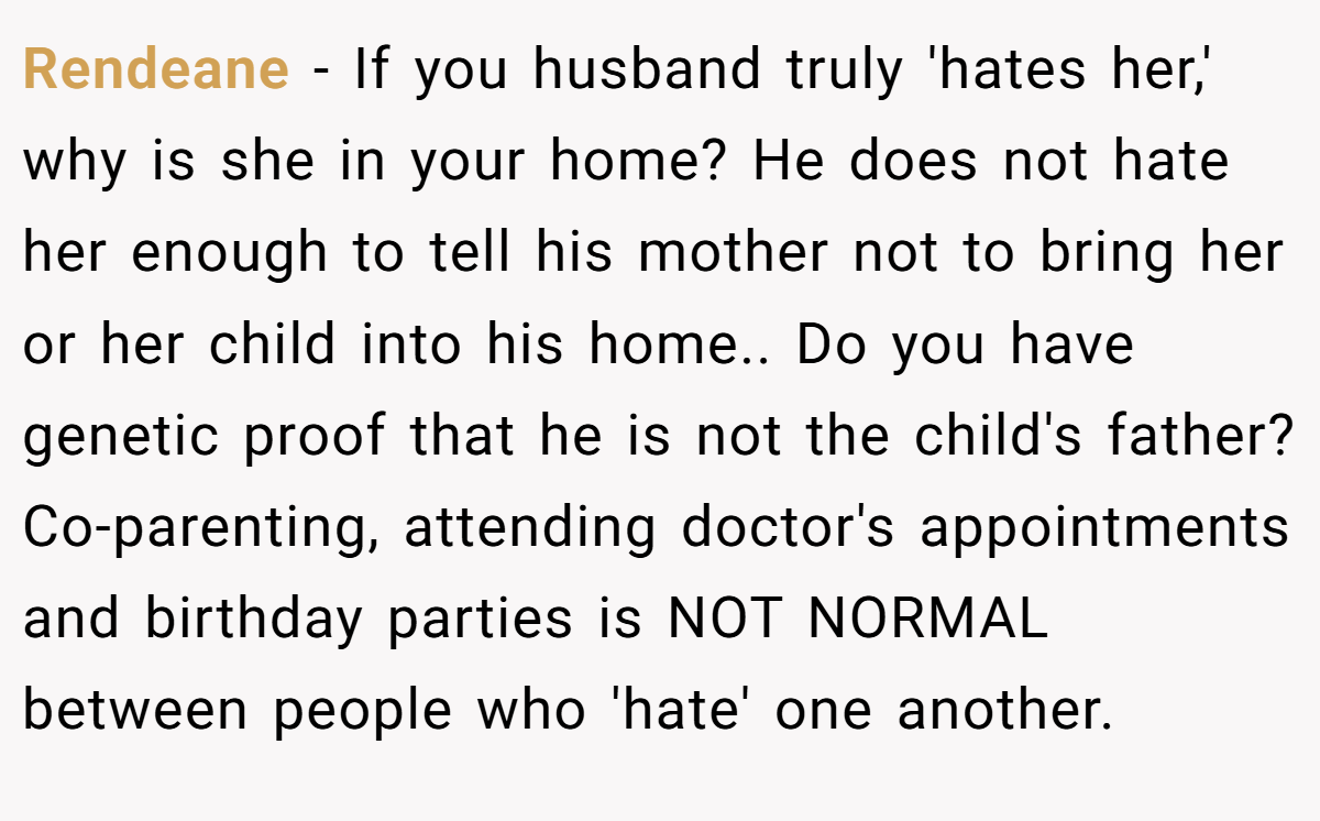 Rendeane − If you husband truly 'hates her,' why is she in your home? He does not hate her enough to tell his mother not to bring her or her child into his home.. Do you have genetic proof that he is not the child's father? Co-parenting, attending doctor's appointments and birthday parties is NOT NORMAL between people who 'hate' one another.