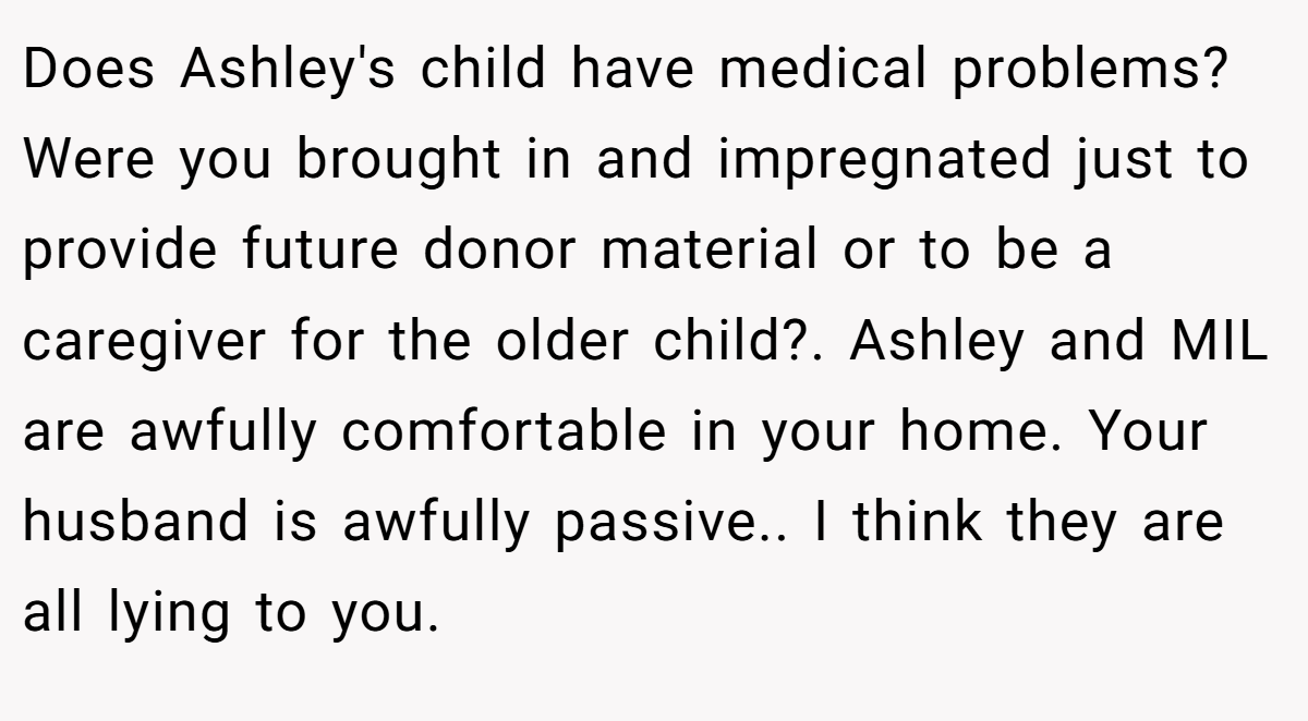 Does Ashley's child have medical problems? Were you brought in and impregnated just to provide future donor material or to be a caregiver for the older child?. Ashley and MIL are awfully comfortable in your home. Your husband is awfully passive.. I think they are all lying to you.