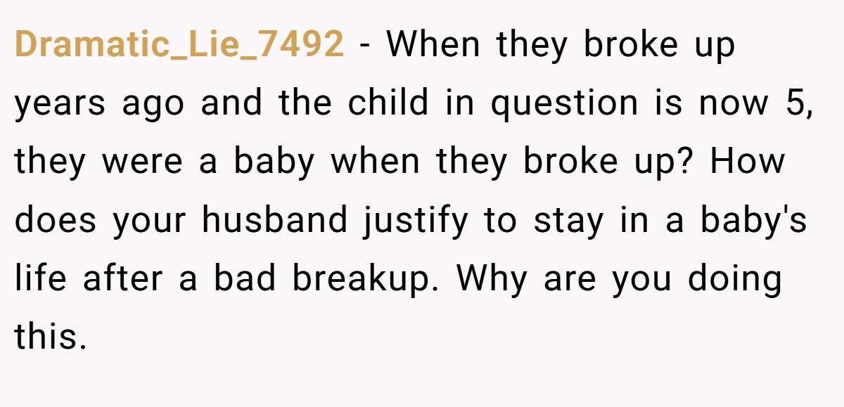 Dramatic_Lie_7492 − When they broke up years ago and the child in question is now 5, they were a baby when they broke up? How does your husband justify to stay in a baby's life after a bad breakup. Why are you doing this.