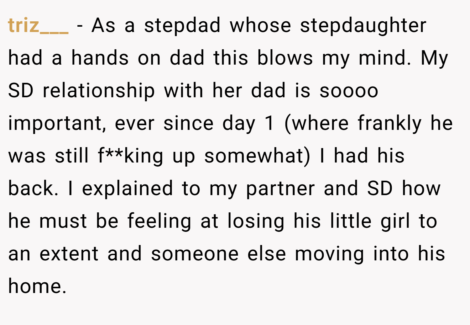 triz___ − As a stepdad whose stepdaughter had a hands on dad this blows my mind. My SD relationship with her dad is soooo important, ever since day 1 (where frankly he was still f**king up somewhat) I had his back. I explained to my partner and SD how he must be feeling at losing his little girl to an extent and someone else moving into his home.